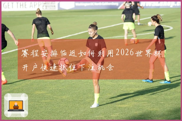 赛程安排临近如何利用2026世界杯开户快速抓住下注机会